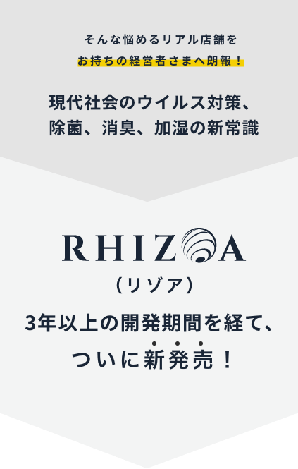 そんな悩めるリアル店舗をお持ちの経営者さまへ朗報！現代社会のウイルス対策、除菌、消臭、加湿の新常識 RHIZOA（リゾア）3年以上の開発期間を経て、ついに新発売！
