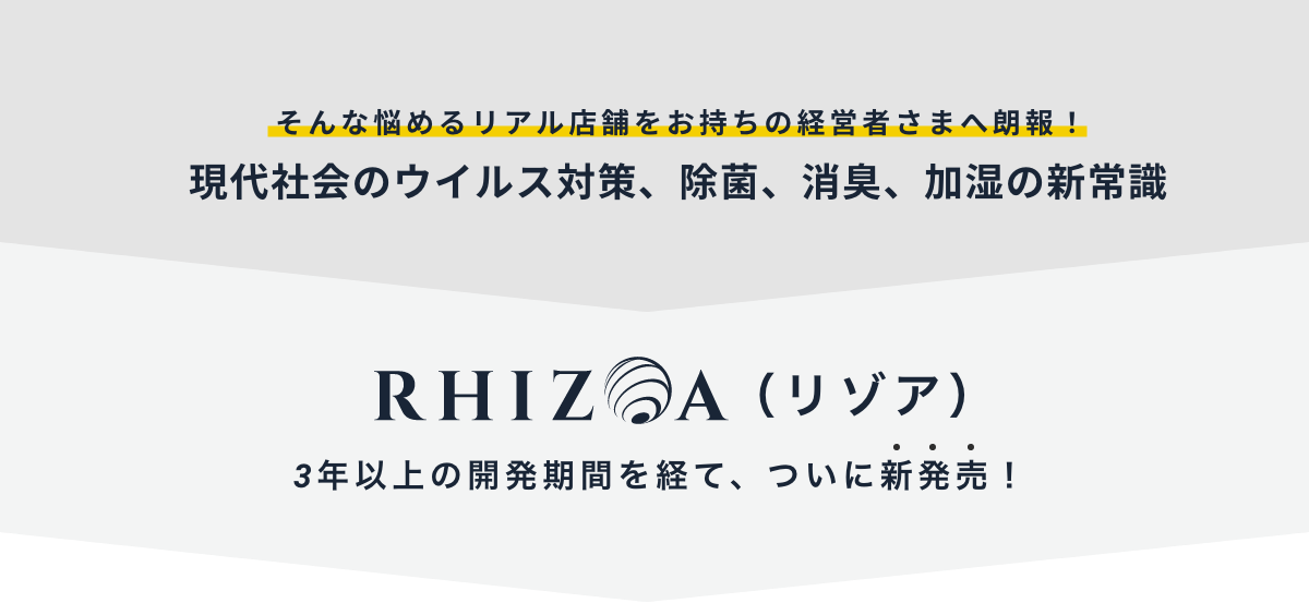 そんな悩めるリアル店舗をお持ちの経営者さまへ朗報！現代社会のウイルス対策、除菌、消臭、加湿の新常識 RHIZOA（リゾア）3年以上の開発期間を経て、ついに新発売！