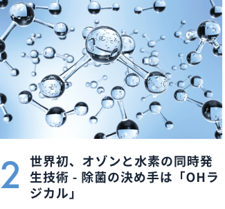 2 世界初、オゾンと水素の同時発生技術 - 除菌の決め手は「OHラジカル」