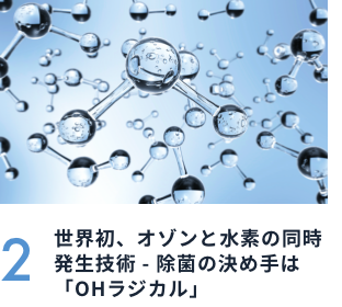 2 世界初、オゾンと水素の同時発生技術 - 除菌の決め手は「OHラジカル」