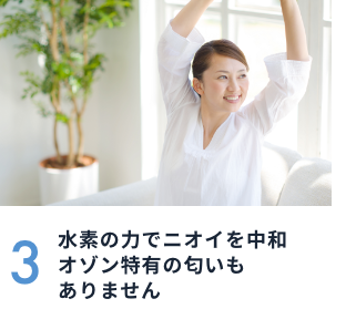 3 水素の力でニオイを中和オゾン特有の匂いもありません